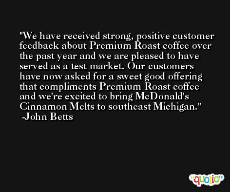 We have received strong, positive customer feedback about Premium Roast coffee over the past year and we are pleased to have served as a test market. Our customers have now asked for a sweet good offering that compliments Premium Roast coffee and we're excited to bring McDonald's Cinnamon Melts to southeast Michigan. -John Betts