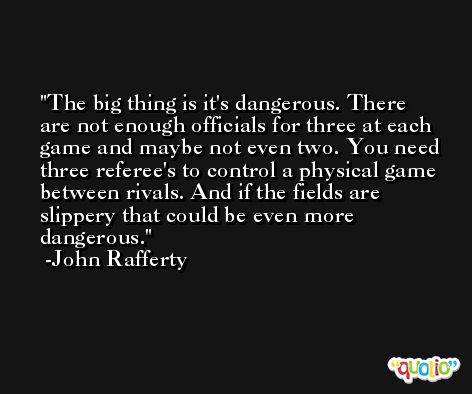 The big thing is it's dangerous. There are not enough officials for three at each game and maybe not even two. You need three referee's to control a physical game between rivals. And if the fields are slippery that could be even more dangerous. -John Rafferty