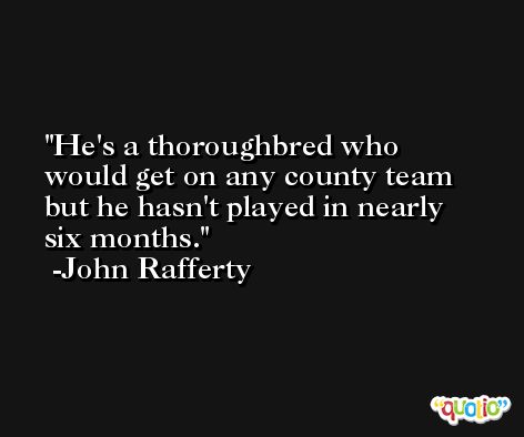 He's a thoroughbred who would get on any county team but he hasn't played in nearly six months. -John Rafferty