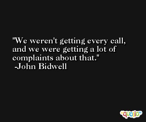 We weren't getting every call, and we were getting a lot of complaints about that. -John Bidwell