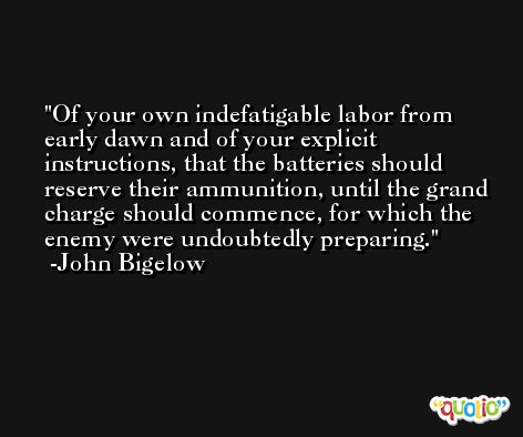Of your own indefatigable labor from early dawn and of your explicit instructions, that the batteries should reserve their ammunition, until the grand charge should commence, for which the enemy were undoubtedly preparing. -John Bigelow