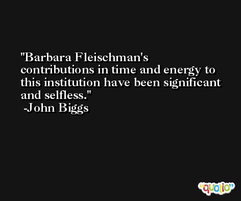 Barbara Fleischman's contributions in time and energy to this institution have been significant and selfless. -John Biggs