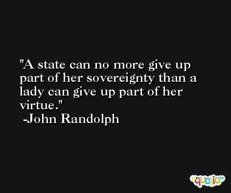 A state can no more give up part of her sovereignty than a lady can give up part of her virtue. -John Randolph