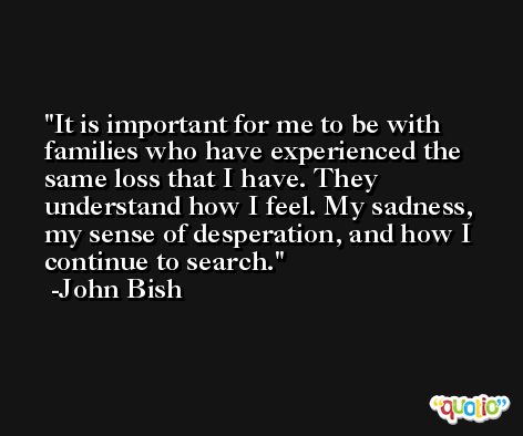 It is important for me to be with families who have experienced the same loss that I have. They understand how I feel. My sadness, my sense of desperation, and how I continue to search. -John Bish