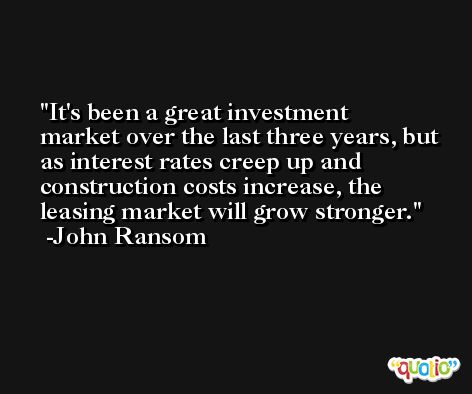 It's been a great investment market over the last three years, but as interest rates creep up and construction costs increase, the leasing market will grow stronger. -John Ransom