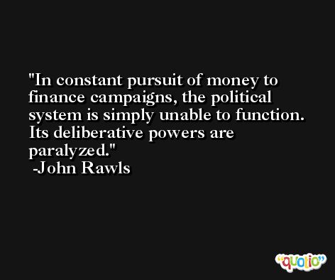 In constant pursuit of money to finance campaigns, the political system is simply unable to function. Its deliberative powers are paralyzed. -John Rawls