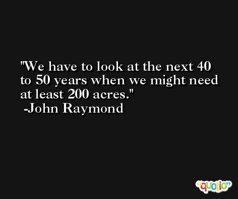 We have to look at the next 40 to 50 years when we might need at least 200 acres. -John Raymond