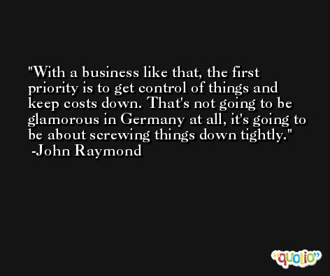 With a business like that, the first priority is to get control of things and keep costs down. That's not going to be glamorous in Germany at all, it's going to be about screwing things down tightly. -John Raymond