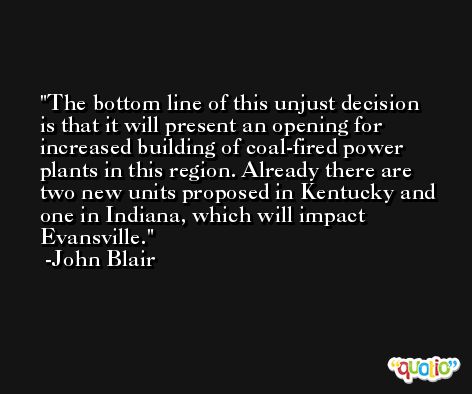 The bottom line of this unjust decision is that it will present an opening for increased building of coal-fired power plants in this region. Already there are two new units proposed in Kentucky and one in Indiana, which will impact Evansville. -John Blair