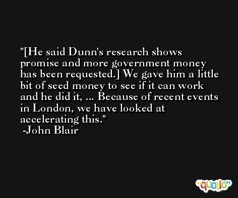 [He said Dunn's research shows promise and more government money has been requested.] We gave him a little bit of seed money to see if it can work and he did it, ... Because of recent events in London, we have looked at accelerating this. -John Blair