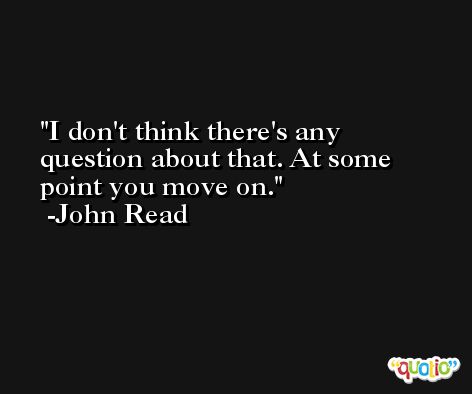 I don't think there's any question about that. At some point you move on. -John Read