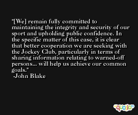 [We] remain fully committed to maintaining the integrity and security of our sport and upholding public confidence. In the specific matter of this case, it is clear that better cooperation we are seeking with the Jockey Club, particularly in terms of sharing information relating to warned-off persons... will help us achieve our common goals. -John Blake