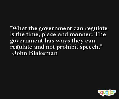 What the government can regulate is the time, place and manner. The government has ways they can regulate and not prohibit speech. -John Blakeman