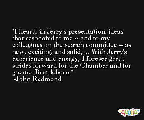 I heard, in Jerry's presentation, ideas that resonated to me -- and to my colleagues on the search committee -- as new, exciting, and solid, ... With Jerry's experience and energy, I foresee great strides forward for the Chamber and for greater Brattleboro. -John Redmond