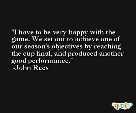I have to be very happy with the game. We set out to achieve one of our season's objectives by reaching the cup final, and produced another good performance. -John Rees