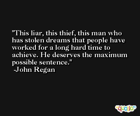 This liar, this thief, this man who has stolen dreams that people have worked for a long hard time to achieve. He deserves the maximum possible sentence. -John Regan