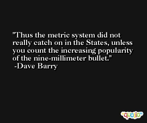 Thus the metric system did not really catch on in the States, unless you count the increasing popularity of the nine-millimeter bullet. -Dave Barry