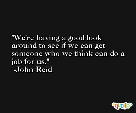 We're having a good look around to see if we can get someone who we think can do a job for us. -John Reid