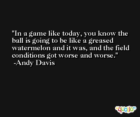 In a game like today, you know the ball is going to be like a greased watermelon and it was, and the field conditions got worse and worse. -Andy Davis