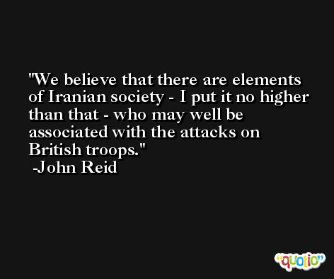 We believe that there are elements of Iranian society - I put it no higher than that - who may well be associated with the attacks on British troops. -John Reid