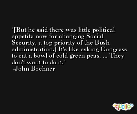 [But he said there was little political appetite now for changing Social Security, a top priority of the Bush administration.] It's like asking Congress to eat a bowl of cold green peas, ... They don't want to do it. -John Boehner