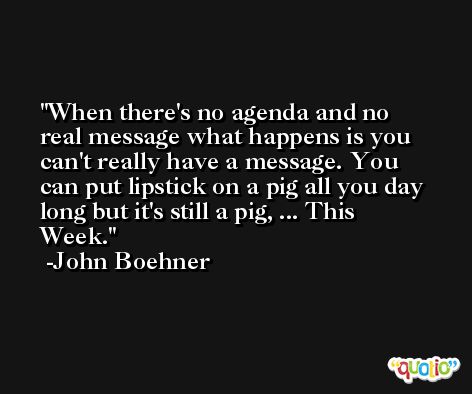 When there's no agenda and no real message what happens is you can't really have a message. You can put lipstick on a pig all you day long but it's still a pig, ... This Week. -John Boehner
