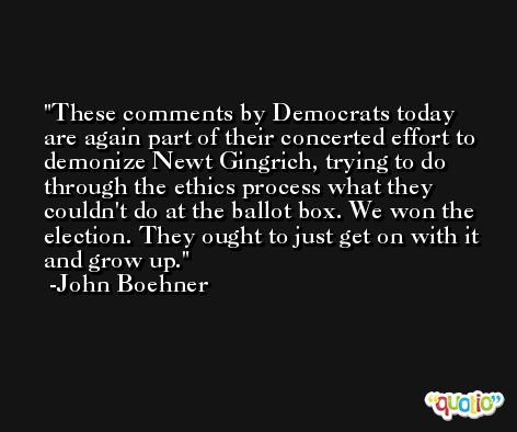 These comments by Democrats today are again part of their concerted effort to demonize Newt Gingrich, trying to do through the ethics process what they couldn't do at the ballot box. We won the election. They ought to just get on with it and grow up. -John Boehner