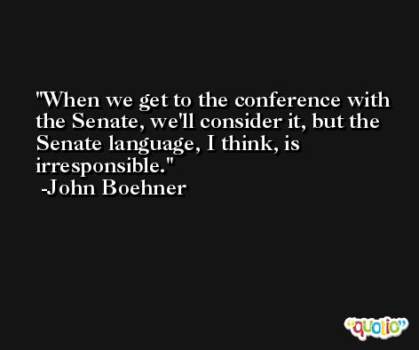 When we get to the conference with the Senate, we'll consider it, but the Senate language, I think, is irresponsible. -John Boehner