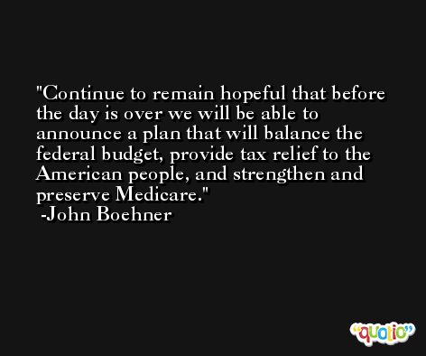 Continue to remain hopeful that before the day is over we will be able to announce a plan that will balance the federal budget, provide tax relief to the American people, and strengthen and preserve Medicare. -John Boehner