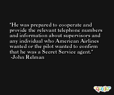 He was prepared to cooperate and provide the relevant telephone numbers and information about supervisors and any individual who American Airlines wanted or the pilot wanted to confirm that he was a Secret Service agent. -John Relman