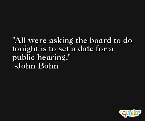 All were asking the board to do tonight is to set a date for a public hearing. -John Bohn
