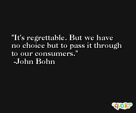 It's regrettable. But we have no choice but to pass it through to our consumers. -John Bohn