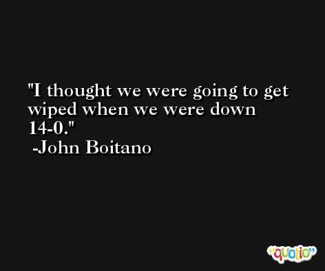 I thought we were going to get wiped when we were down 14-0. -John Boitano