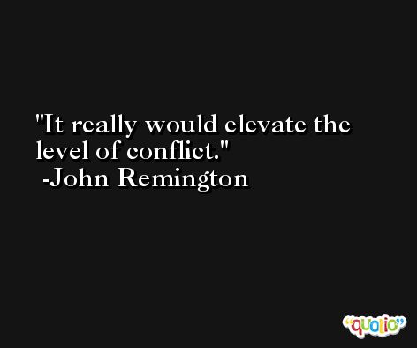 It really would elevate the level of conflict. -John Remington