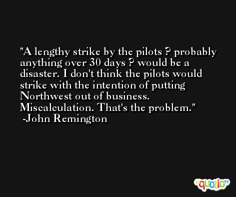 A lengthy strike by the pilots ? probably anything over 30 days ? would be a disaster. I don't think the pilots would strike with the intention of putting Northwest out of business. Miscalculation. That's the problem. -John Remington