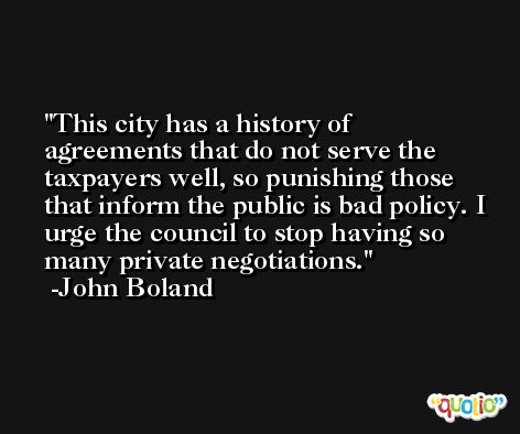 This city has a history of agreements that do not serve the taxpayers well, so punishing those that inform the public is bad policy. I urge the council to stop having so many private negotiations. -John Boland