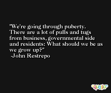 We're going through puberty. There are a lot of pulls and tugs from business, governmental side and residents: What should we be as we grow up? -John Restrepo