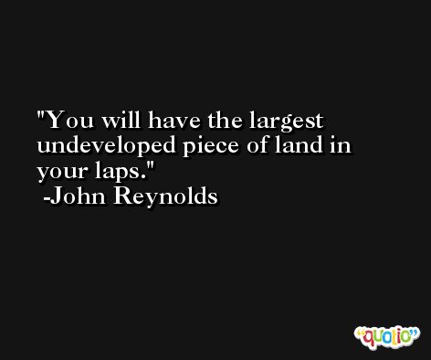 You will have the largest undeveloped piece of land in your laps. -John Reynolds