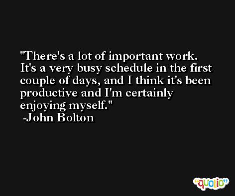 There's a lot of important work. It's a very busy schedule in the first couple of days, and I think it's been productive and I'm certainly enjoying myself. -John Bolton