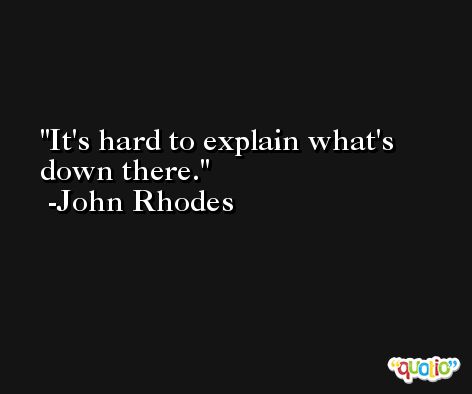 It's hard to explain what's down there. -John Rhodes