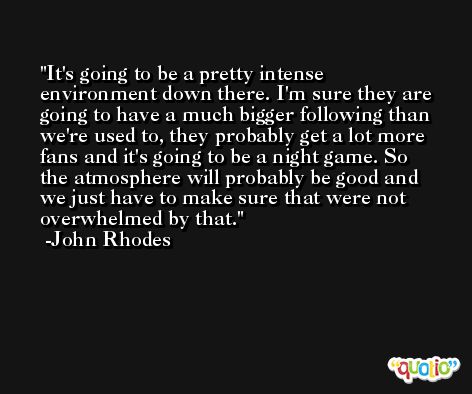 It's going to be a pretty intense environment down there. I'm sure they are going to have a much bigger following than we're used to, they probably get a lot more fans and it's going to be a night game. So the atmosphere will probably be good and we just have to make sure that were not overwhelmed by that. -John Rhodes