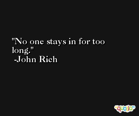 No one stays in for too long. -John Rich
