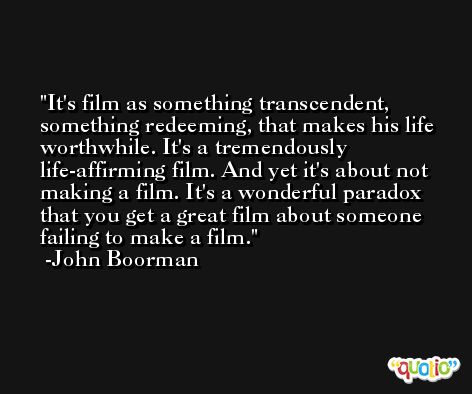 It's film as something transcendent, something redeeming, that makes his life worthwhile. It's a tremendously life-affirming film. And yet it's about not making a film. It's a wonderful paradox that you get a great film about someone failing to make a film. -John Boorman