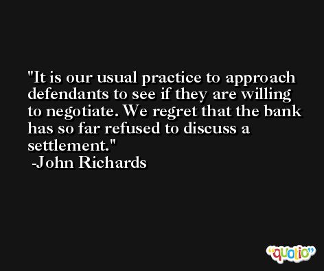 It is our usual practice to approach defendants to see if they are willing to negotiate. We regret that the bank has so far refused to discuss a settlement. -John Richards