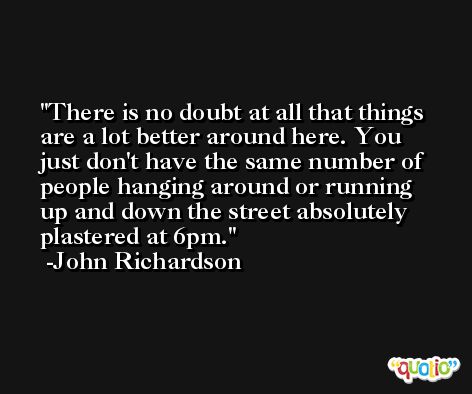 There is no doubt at all that things are a lot better around here. You just don't have the same number of people hanging around or running up and down the street absolutely plastered at 6pm. -John Richardson