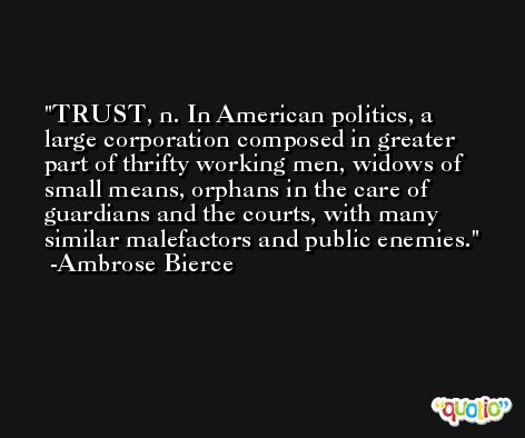 TRUST, n. In American politics, a large corporation composed in greater part of thrifty working men, widows of small means, orphans in the care of guardians and the courts, with many similar malefactors and public enemies. -Ambrose Bierce
