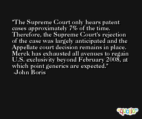 The Supreme Court only hears patent cases approximately 7% of the time. Therefore, the Supreme Court's rejection of the case was largely anticipated and the Appellate court decision remains in place. Merck has exhausted all avenues to regain U.S. exclusivity beyond February 2008, at which point generics are expected. -John Boris