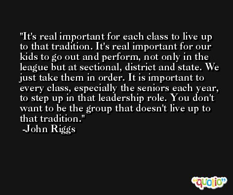 It's real important for each class to live up to that tradition. It's real important for our kids to go out and perform, not only in the league but at sectional, district and state. We just take them in order. It is important to every class, especially the seniors each year, to step up in that leadership role. You don't want to be the group that doesn't live up to that tradition. -John Riggs