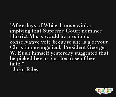After days of White House winks implying that Supreme Court nominee Harriet Miers would be a reliable conservative vote because she is a devout Christian evangelical, President George W. Bush himself yesterday suggested that he picked her in part because of her faith. -John Riley