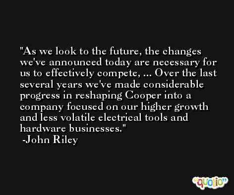As we look to the future, the changes we've announced today are necessary for us to effectively compete, ... Over the last several years we've made considerable progress in reshaping Cooper into a company focused on our higher growth and less volatile electrical tools and hardware businesses. -John Riley